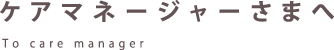 ケアマネージャーさまへ